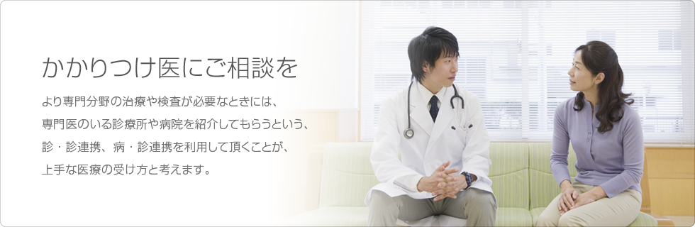 かかりつけ医にご相談を…より専門分野の治療や検査が必要なときには、専門医のいる診療所や病院を紹介してもらうという、診・診連携、病・診連携を利用して頂くことが、上手な医療の受け方と考えます。